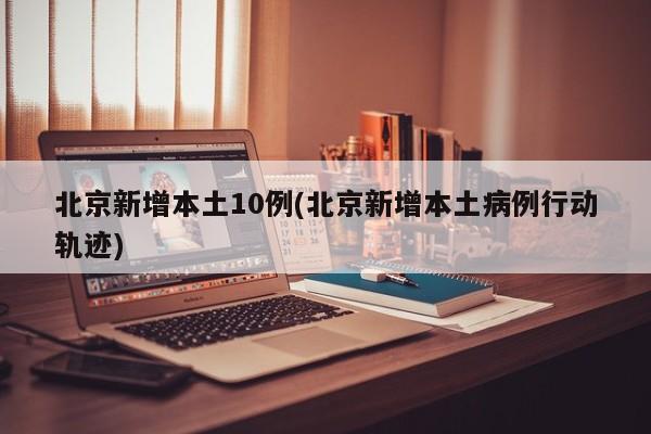 北京新增本土10例(北京新增本土病例行动轨迹)
