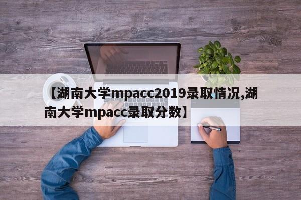 【湖南大学mpacc2019录取情况,湖南大学mpacc录取分数】