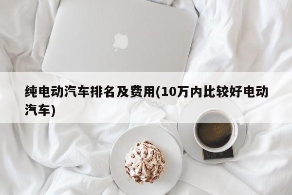 纯电动汽车排名及费用(10万内比较好电动汽车)