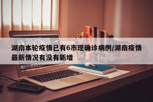 湖南本轮疫情已有6市现确诊病例/湖南疫情最新情况有没有新增