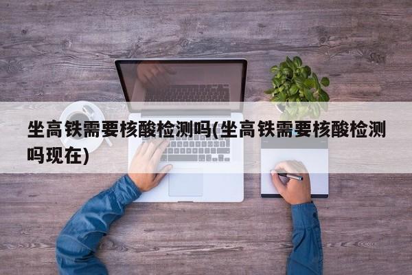 坐高铁需要核酸检测吗(坐高铁需要核酸检测吗现在)