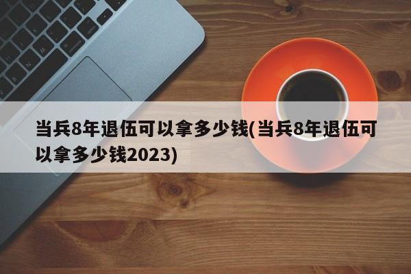 当兵8年退伍可以拿多少钱(当兵8年退伍可以拿多少钱2023)
