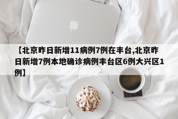 【北京昨日新增11病例7例在丰台,北京昨日新增7例本地确诊病例丰台区6例大兴区1例】