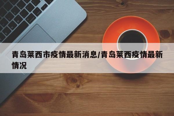 青岛莱西市疫情最新消息/青岛莱西疫情最新情况