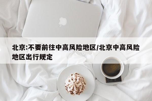北京:不要前往中高风险地区/北京中高风险地区出行规定