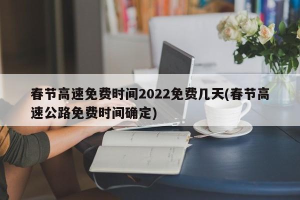 春节高速免费时间2022免费几天(春节高速公路免费时间确定)