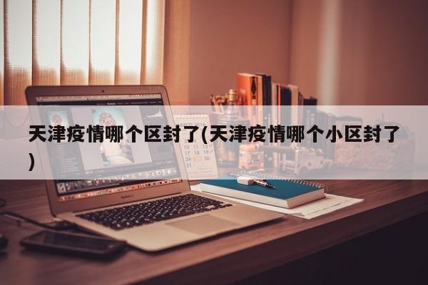 天津疫情哪个区封了(天津疫情哪个小区封了)