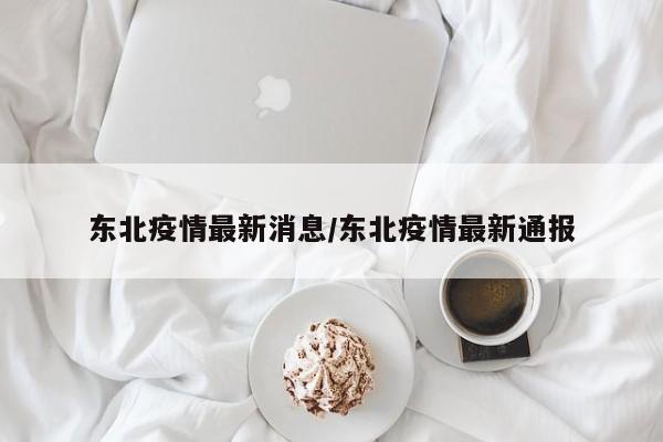 东北疫情最新消息/东北疫情最新通报
