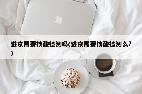 进京需要核酸检测吗(进京需要核酸检测么?)