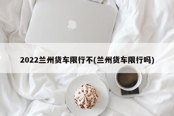 2022兰州货车限行不(兰州货车限行吗)