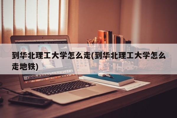 到华北理工大学怎么走(到华北理工大学怎么走地铁)