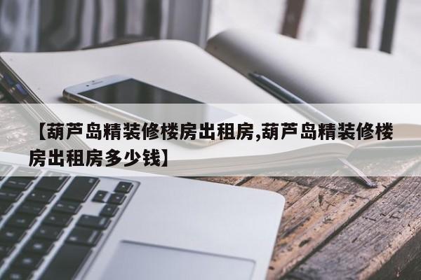 【葫芦岛精装修楼房出租房,葫芦岛精装修楼房出租房多少钱】