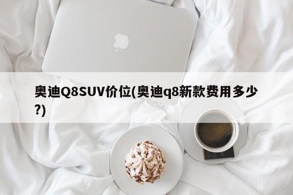 奥迪Q8SUV价位(奥迪q8新款费用多少?)