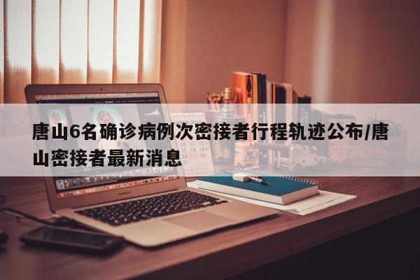 唐山6名确诊病例次密接者行程轨迹公布/唐山密接者最新消息