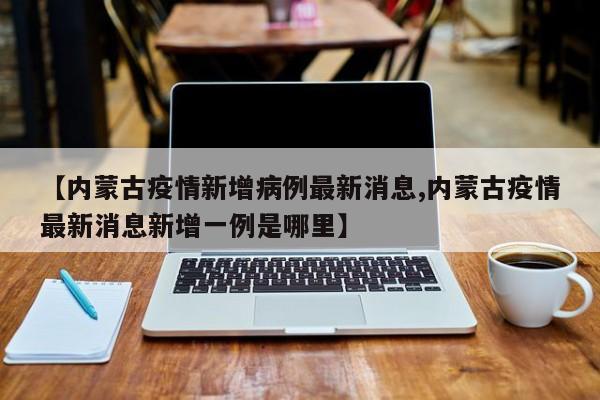 【内蒙古疫情新增病例最新消息,内蒙古疫情最新消息新增一例是哪里】