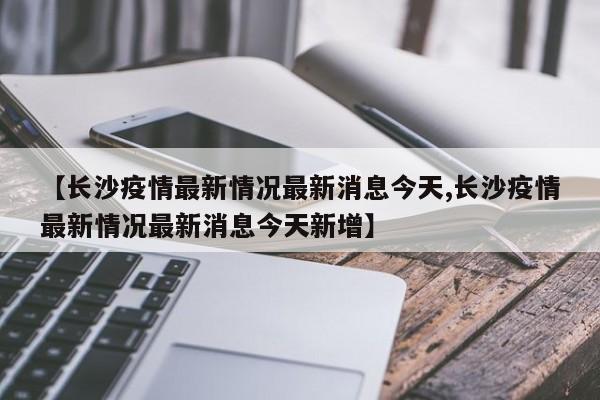 【长沙疫情最新情况最新消息今天,长沙疫情最新情况最新消息今天新增】