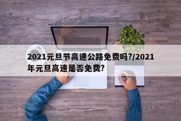 2021元旦节高速公路免费吗?/2021年元旦高速是否免费?