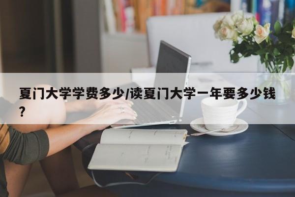 夏门大学学费多少/读夏门大学一年要多少钱?