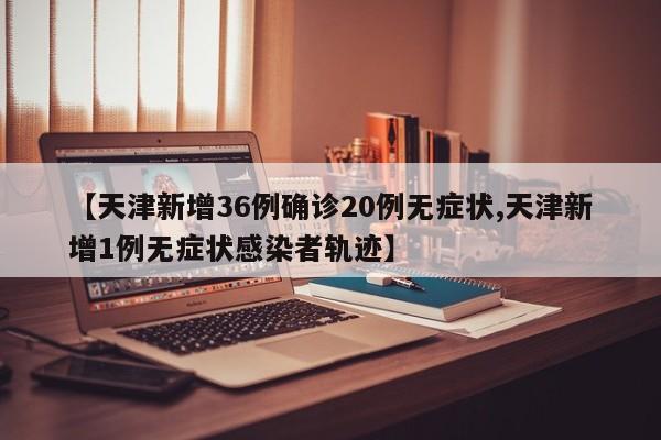 【天津新增36例确诊20例无症状,天津新增1例无症状感染者轨迹】