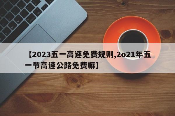 【2023五一高速免费规则,2o21年五一节高速公路免费嘛】