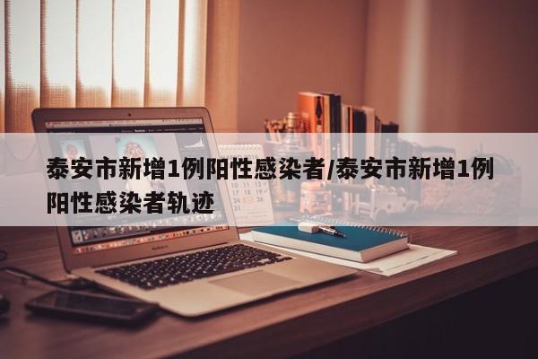 泰安市新增1例阳性感染者/泰安市新增1例阳性感染者轨迹