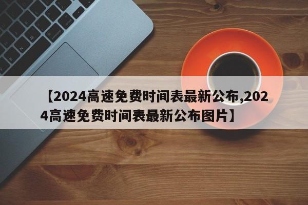 【2024高速免费时间表最新公布,2024高速免费时间表最新公布图片】