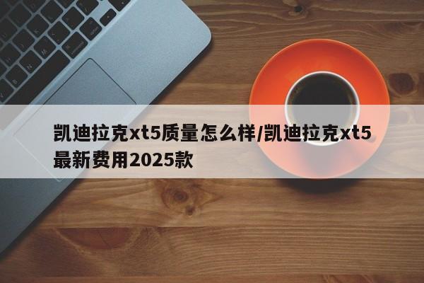 凯迪拉克xt5质量怎么样/凯迪拉克xt5最新费用2025款
