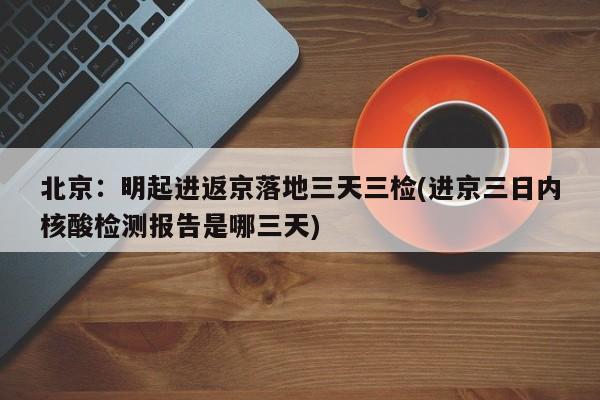 北京：明起进返京落地三天三检(进京三日内核酸检测报告是哪三天)