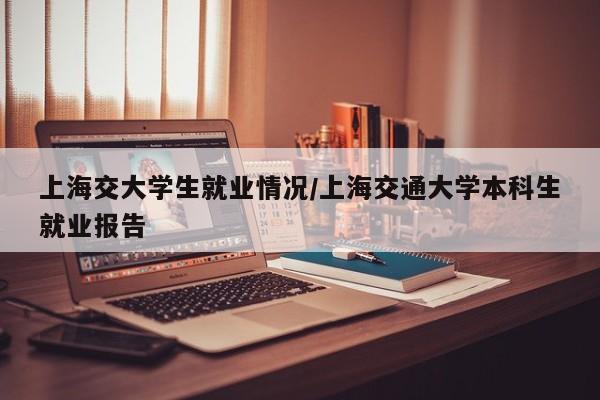 上海交大学生就业情况/上海交通大学本科生就业报告