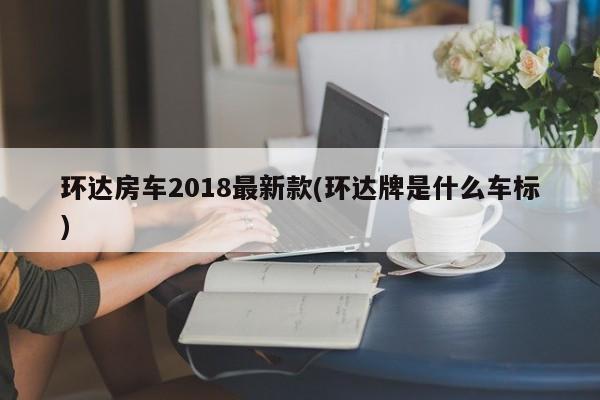 环达房车2018最新款(环达牌是什么车标)