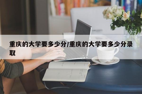 重庆的大学要多少分/重庆的大学要多少分录取