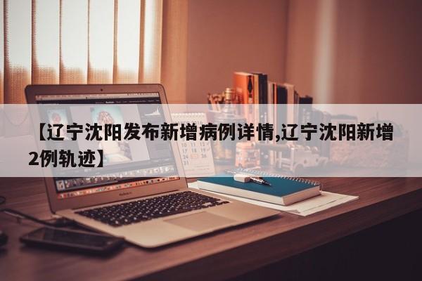 【辽宁沈阳发布新增病例详情,辽宁沈阳新增2例轨迹】