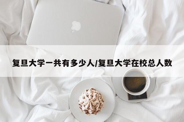 复旦大学一共有多少人/复旦大学在校总人数
