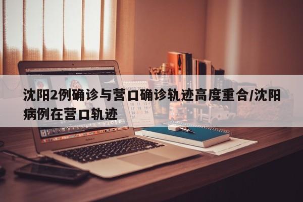 沈阳2例确诊与营口确诊轨迹高度重合/沈阳病例在营口轨迹