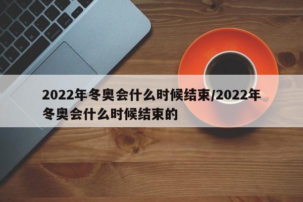 2022年冬奥会什么时候结束/2022年冬奥会什么时候结束的