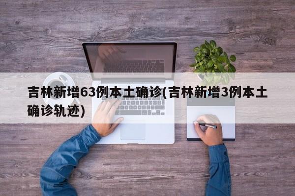 吉林新增63例本土确诊(吉林新增3例本土确诊轨迹)