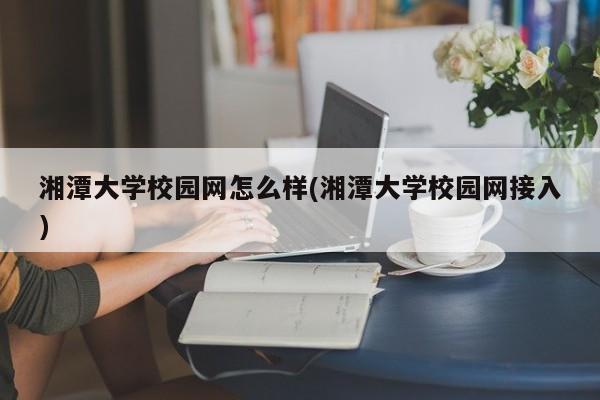 湘潭大学校园网怎么样(湘潭大学校园网接入)