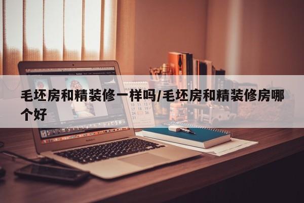 毛坯房和精装修一样吗/毛坯房和精装修房哪个好