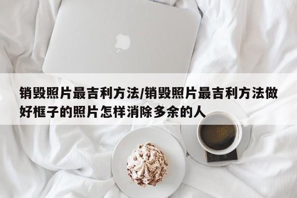 销毁照片最吉利方法/销毁照片最吉利方法做好框子的照片怎样消除多余的人