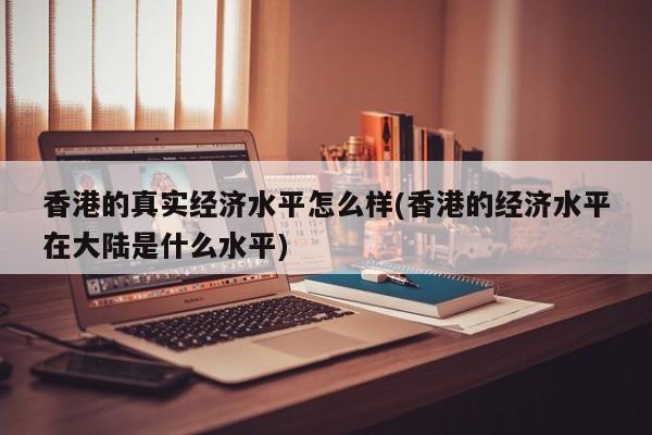 香港的真实经济水平怎么样(香港的经济水平在大陆是什么水平)
