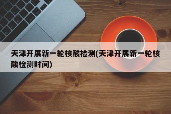 天津开展新一轮核酸检测(天津开展新一轮核酸检测时间)