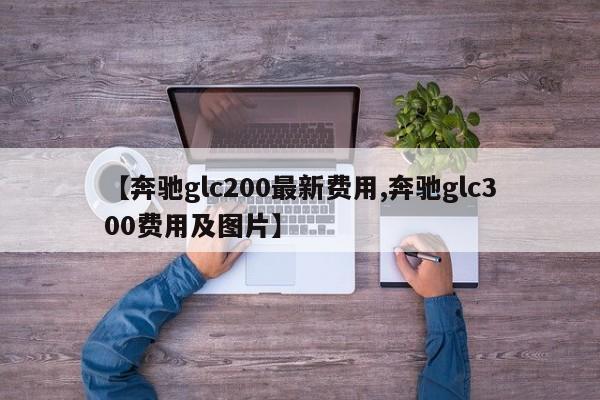 【奔驰glc200最新费用,奔驰glc300费用及图片】