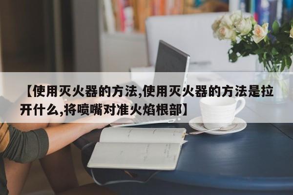 【使用灭火器的方法,使用灭火器的方法是拉开什么,将喷嘴对准火焰根部】