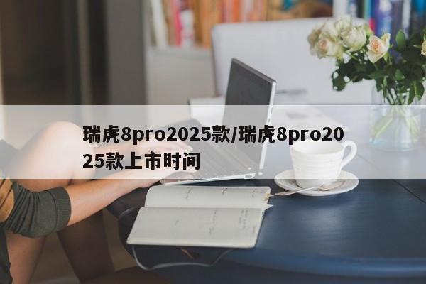 瑞虎8pro2025款/瑞虎8pro2025款上市时间