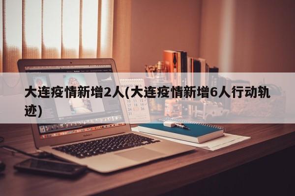 大连疫情新增2人(大连疫情新增6人行动轨迹)