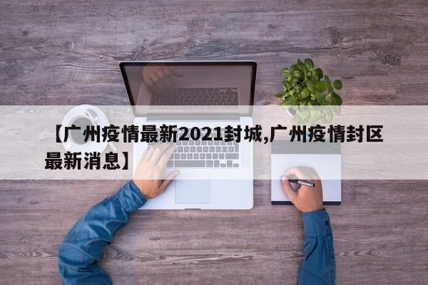【广州疫情最新2021封城,广州疫情封区最新消息】