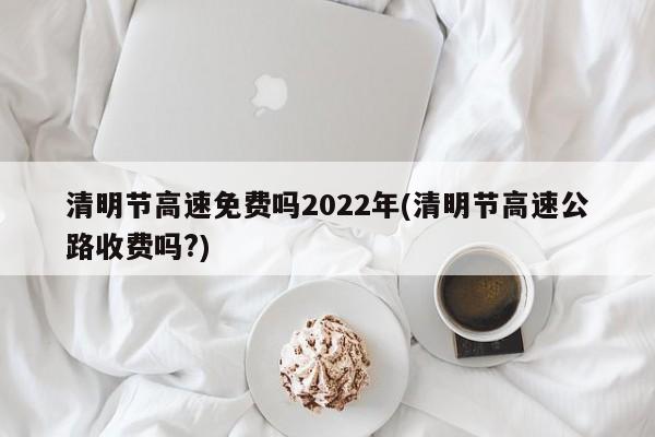 清明节高速免费吗2022年(清明节高速公路收费吗?)
