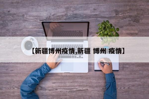 【新疆博州疫情,新疆 博州 疫情】