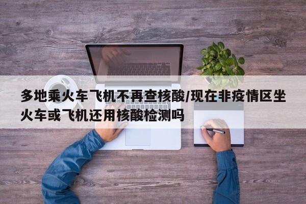 多地乘火车飞机不再查核酸/现在非疫情区坐火车或飞机还用核酸检测吗