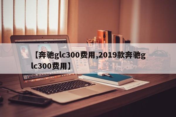 【奔驰glc300费用,2019款奔驰glc300费用】